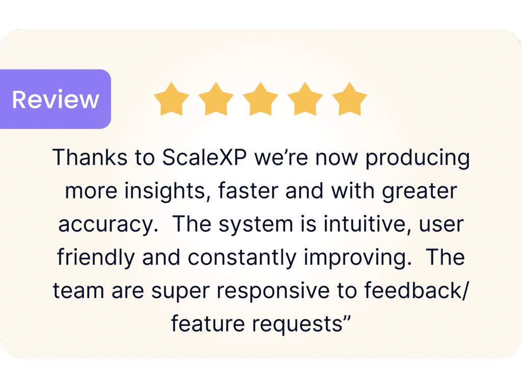 review excerpt: thanks to ScaleXP we're now producing more insights, faster and with greater accuracy. The system is intuitive, user friendly and constantly improving. The team are super responsive to feedback/feature requests"